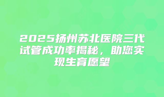 2025扬州苏北医院三代试管成功率揭秘，助您实现生育愿望