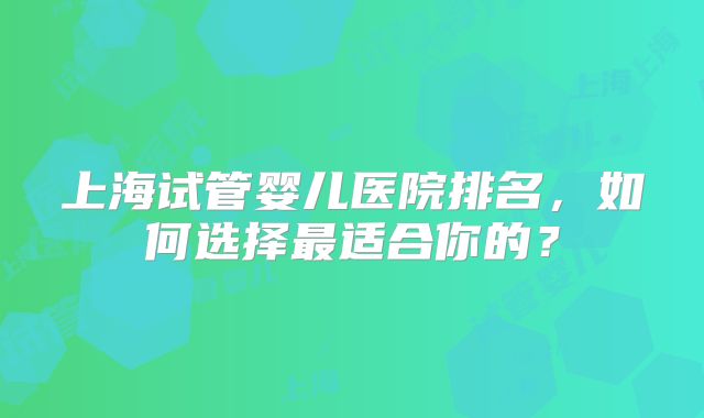 上海试管婴儿医院排名,如何选择最适合你的?