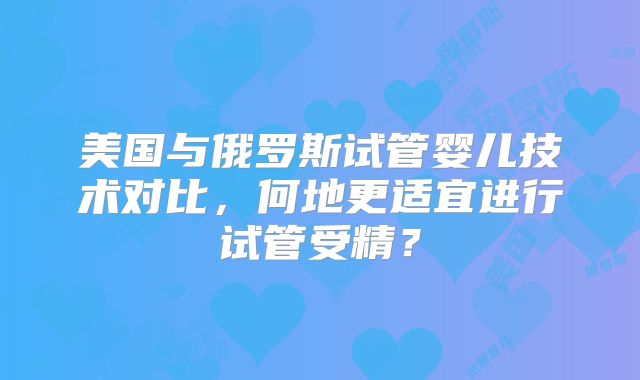美国与俄罗斯试管婴儿技术对比,何地更适宜进行试管受精?