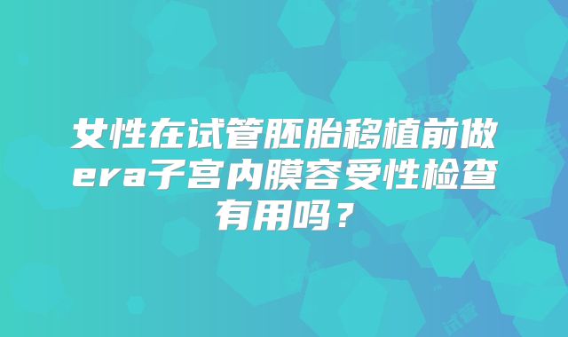 女性在试管胚胎移植前做era子宫内膜容受性检查有用吗？