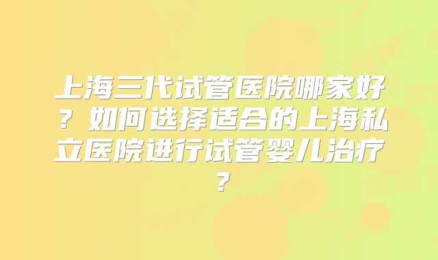 上海三代试管医院哪家好？如何选择适合的上海私立医院进行试管婴儿治疗？