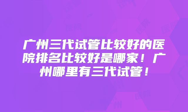 广州三代试管比较好的医院排名比较好是哪家!广州哪里有三代试管!