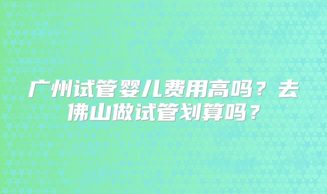 广州试管婴儿费用高吗?去佛山做试管划算吗?