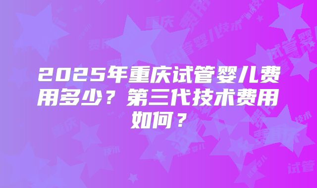 2025年重庆试管婴儿费用多少？第三代技术费用如何？