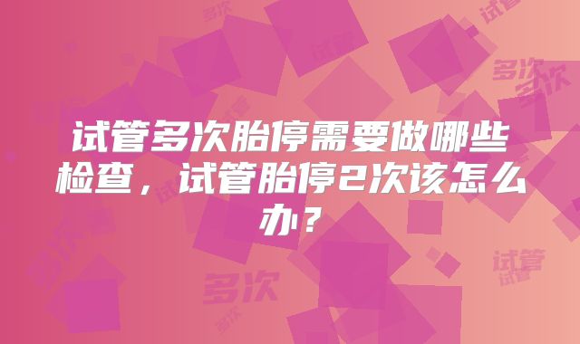 试管多次胎停需要做哪些检查,试管胎停2次该怎么办?
