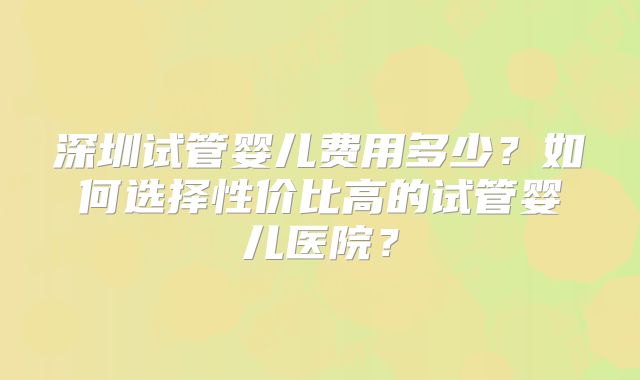 深圳试管婴儿费用多少?如何选择性价比高的试管婴儿医院?