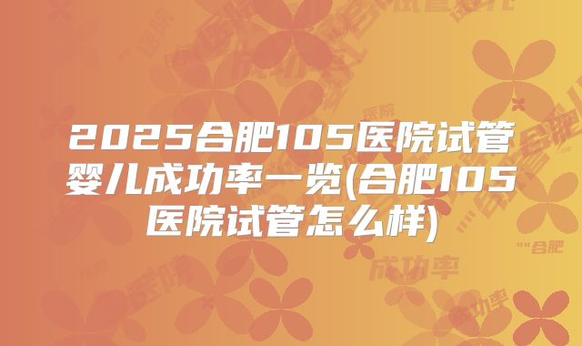 2025合肥105医院试管婴儿成功率一览(合肥105医院试管怎么样)
