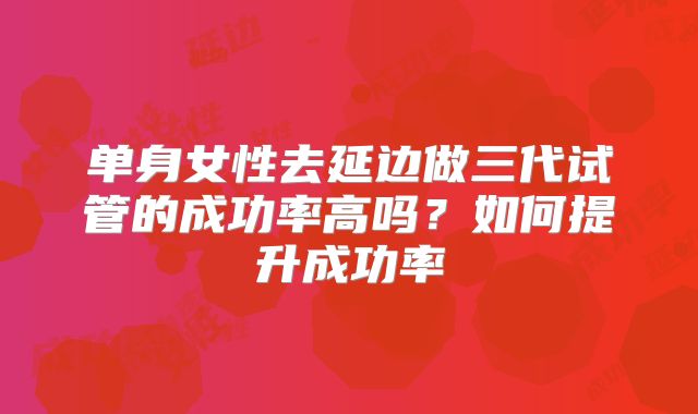 单身女性去延边做三代试管的成功率高吗?如何提升成功率