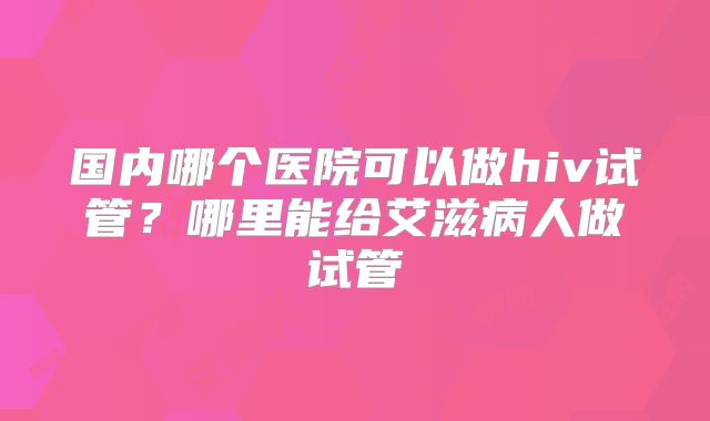 国内哪个医院可以做hiv试管?哪里能给艾滋病人做试管