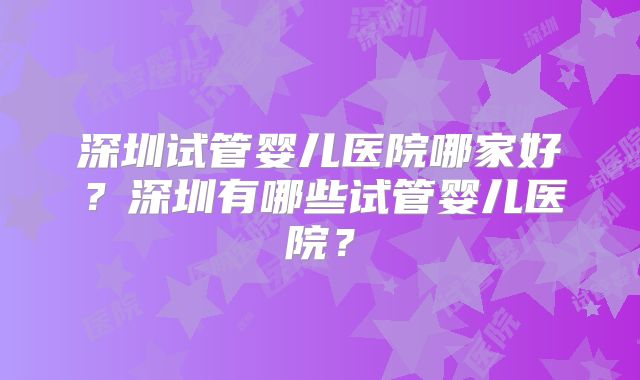 深圳试管婴儿医院哪家好？深圳有哪些试管婴儿医院？