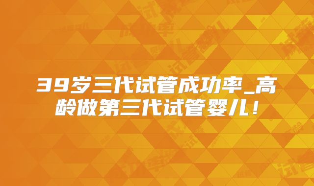 39岁三代试管成功率_高龄做第三代试管婴儿!
