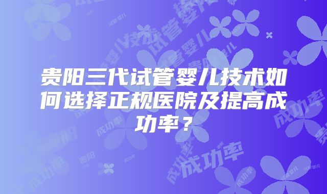 贵阳三代试管婴儿技术如何选择正规医院及提高成功率?