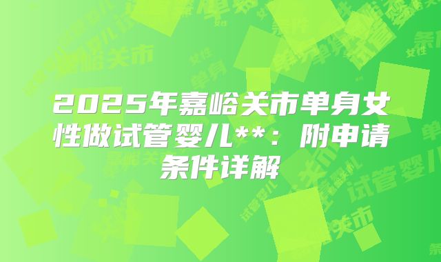 2025年嘉峪关市单身女性做试管婴儿**：附申请条件详解