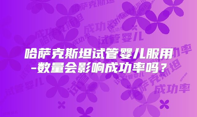 哈萨克斯坦试管婴儿服用-数量会影响成功率吗?