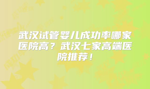 武汉试管婴儿成功率哪家医院高?武汉七家高端医院推荐!