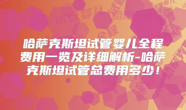 哈萨克斯坦试管婴儿全程费用一览及详细解析-哈萨克斯坦试管总费用多少!