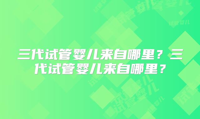 三代试管婴儿来自哪里？三代试管婴儿来自哪里？