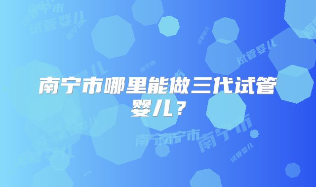 南宁市哪里能做三代试管婴儿？