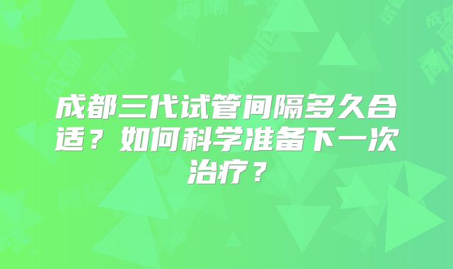 成都三代试管间隔多久合适？如何科学准备下一次治疗？