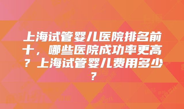 上海试管婴儿医院排名前十，哪些医院成功率更高？上海试管婴儿费用多少？