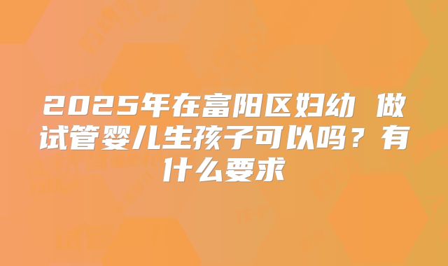 2025年在富阳区妇幼 做试管婴儿生孩子可以吗?有什么要求