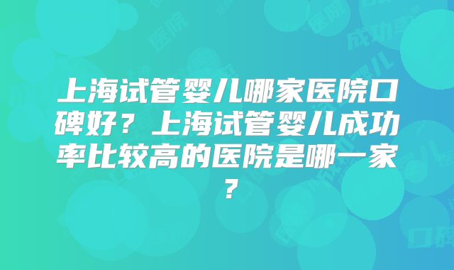 上海试管婴儿哪家医院口碑好？上海试管婴儿成功率比较高的医院是哪一家？