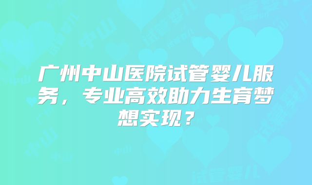 广州中山医院试管婴儿服务,专业高效助力生育梦想实现?