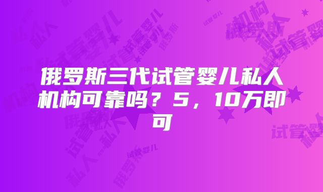 俄罗斯三代试管婴儿私人机构可靠吗?5,10万即可
