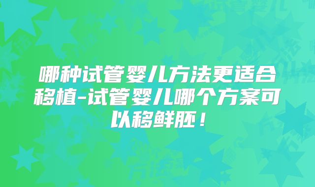 哪种试管婴儿方法更适合移植-试管婴儿哪个方案可以移鲜胚！