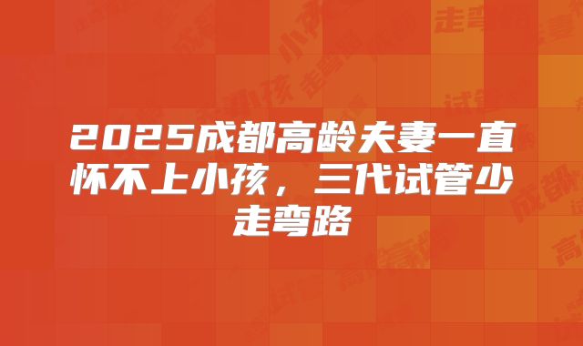 2025成都高龄夫妻一直怀不上小孩,三代试管少走弯路