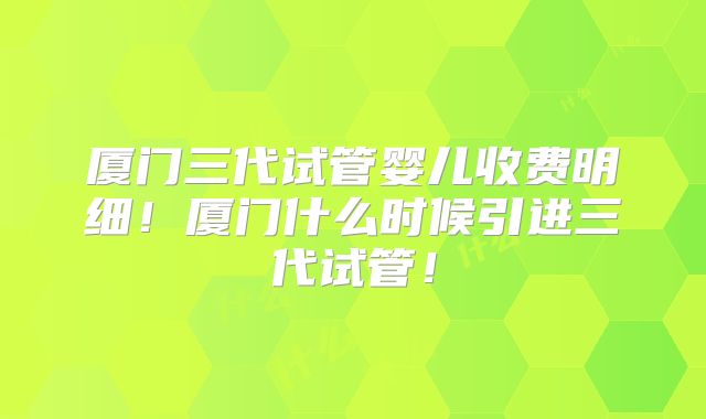 厦门三代试管婴儿收费明细！厦门什么时候引进三代试管！