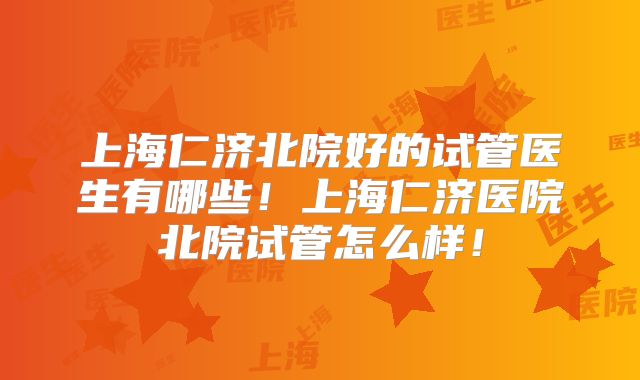 上海仁济北院好的试管医生有哪些！上海仁济医院北院试管怎么样！