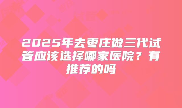 2025年去枣庄做三代试管应该选择哪家医院?有推荐的吗