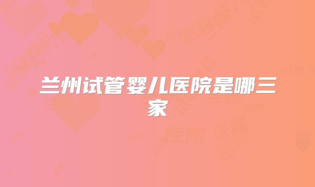 兰州试管婴儿医院是哪三家
