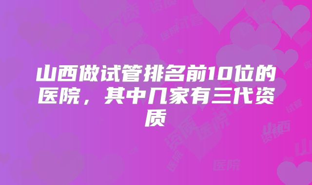 山西做试管排名前10位的医院,其中几家有三代资质