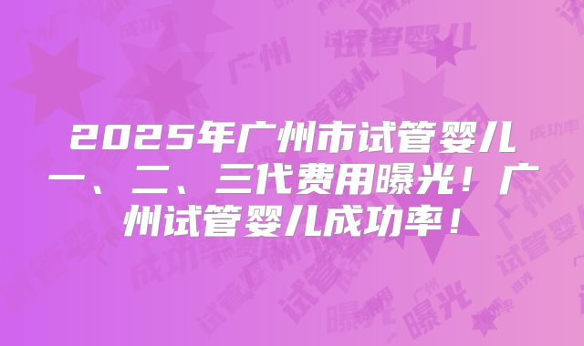 2025年广州市试管婴儿一、二、三代费用曝光!广州试管婴儿成功率!