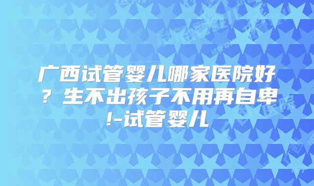 广西试管婴儿哪家医院好？生不出孩子不用再自卑!-试管婴儿