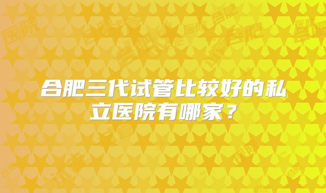 合肥三代试管比较好的私立医院有哪家?