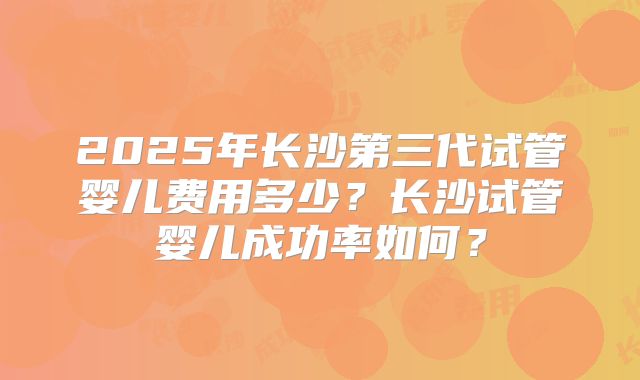 2025年长沙第三代试管婴儿费用多少?长沙试管婴儿成功率如何?