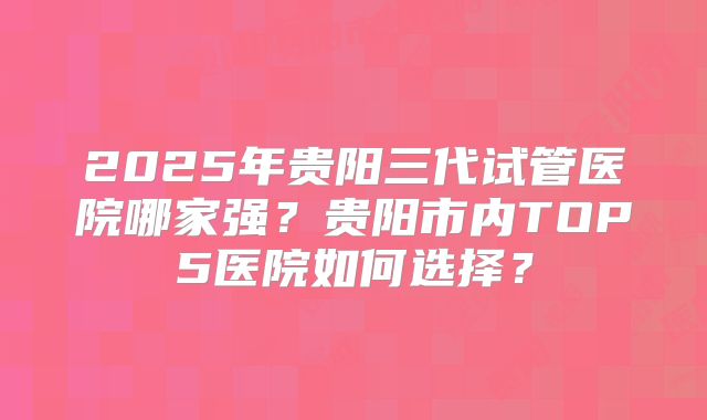 2025年贵阳三代试管医院哪家强?贵阳市内TOP5医院如何选择?