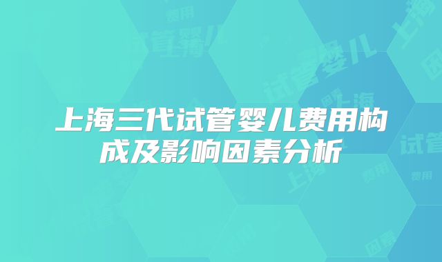 上海三代试管婴儿费用构成及影响因素分析