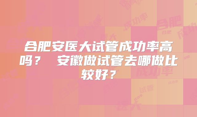 合肥安医大试管成功率高吗? 安徽做试管去哪做比较好?