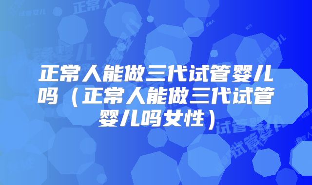 正常人能做三代试管婴儿吗（正常人能做三代试管婴儿吗女性）