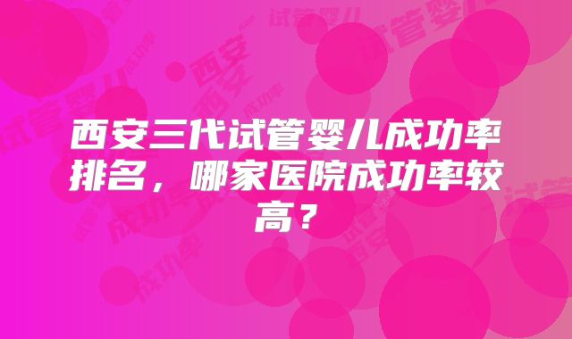 西安三代试管婴儿成功率排名,哪家医院成功率较高?