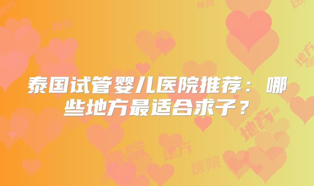 泰国试管婴儿医院推荐：哪些地方最适合求子？