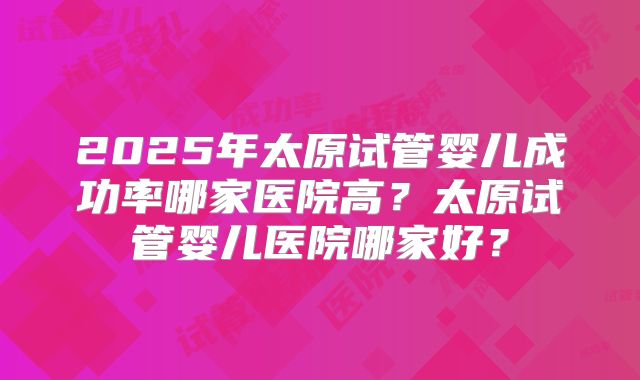 2025年太原试管婴儿成功率哪家医院高?太原试管婴儿医院哪家好?