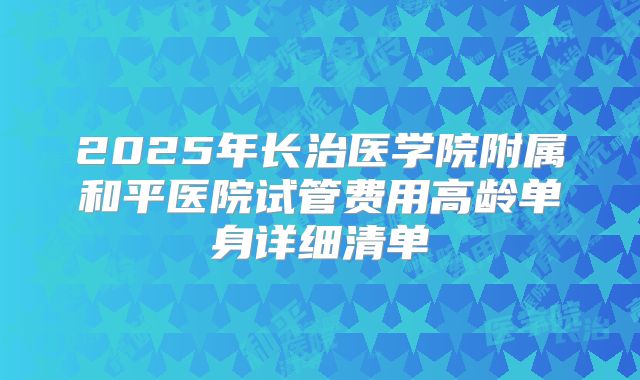 2025年长治医学院附属和平医院试管费用高龄单身详细清单