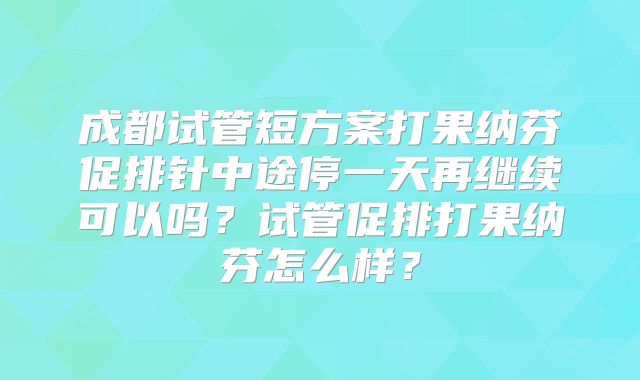 成都试管短方案打果纳芬促排针中途停一天再继续可以吗？试管促排打果纳芬怎么样？