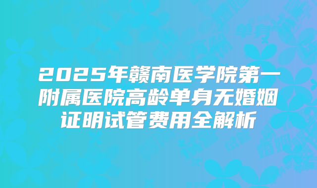 2025年赣南医学院第一附属医院高龄单身无婚姻证明试管费用全解析