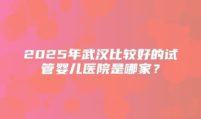 2025年武汉比较好的试管婴儿医院是哪家?